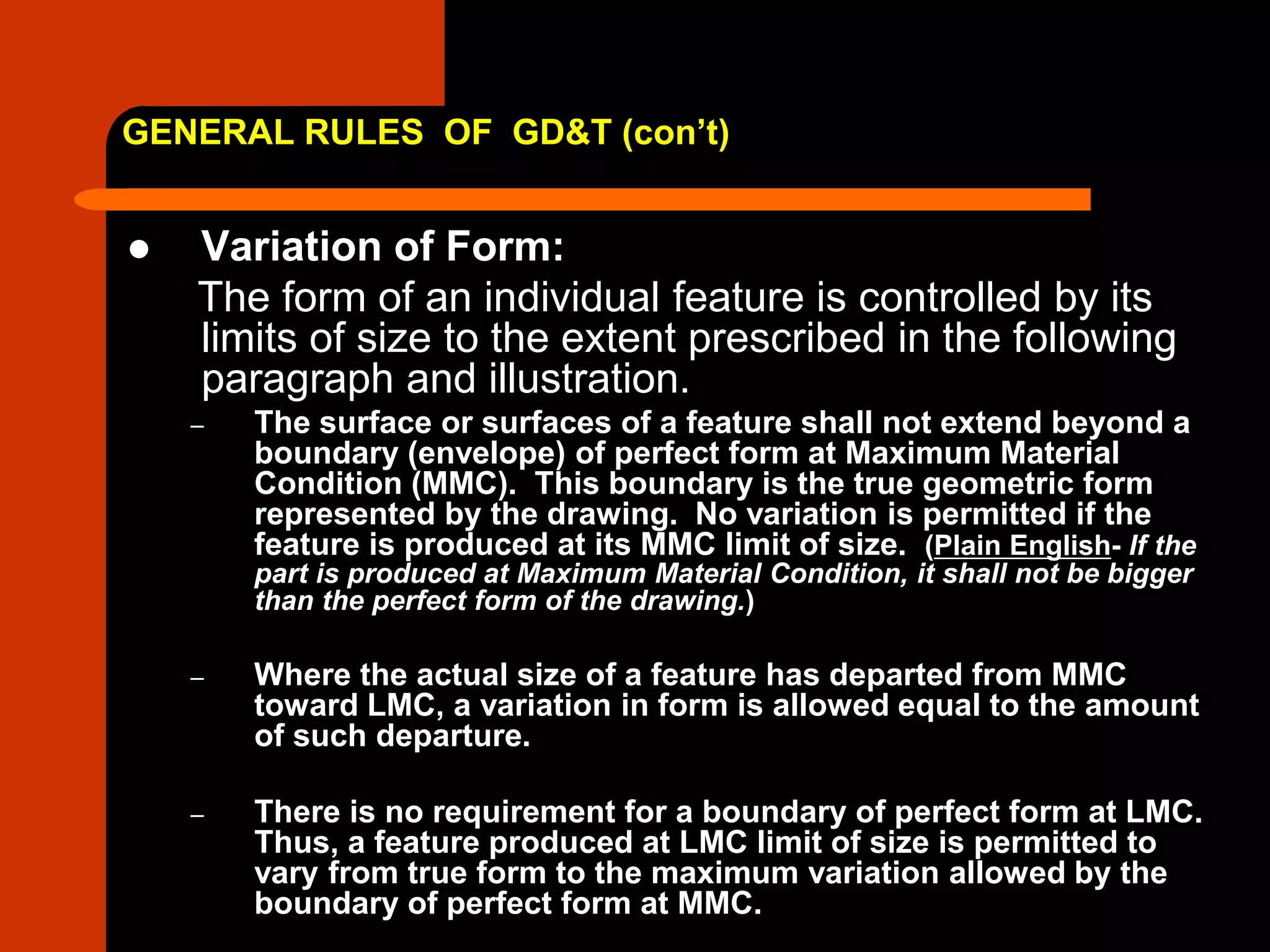 GENERAL RULES OF GD&T (con’t)
 Variation of Form:
The form of an individual feature is controlled by its
limits of size to the extent prescribed in the following
paragraph and illustration.
– The surface or surfaces of a feature shall not extend beyond a
boundary (envelope) of perfect form at Maximum Material
Condition (MMC). This boundary is the true geometric form
represented by the drawing. No variation is permitted if the
feature is produced at its MMC limit of size. (Plain English- If the
part is produced at Maximum Material Condition, it shall not be bigger
than the perfect form of the drawing.)
– Where the actual size of a feature has departed from MMC
toward LMC, a variation in form is allowed equal to the amount
of such departure.
– There is no requirement for a boundary of perfect form at LMC.
Thus, a feature produced at LMC limit of size is permitted to
vary from true form to the maximum variation allowed by the
boundary of perfect form at MMC.
 
