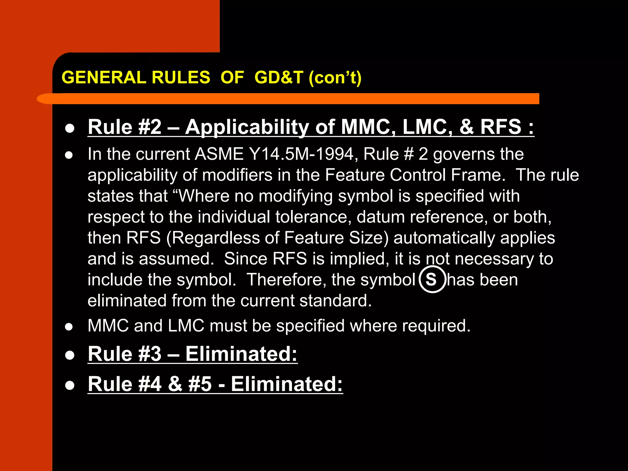 GENERAL RULES OF GD&T (con’t)
 Rule #2 – Applicability of MMC, LMC, & RFS :
 In the current ASME Y14.5M-1994, Rule # 2 governs the
applicability of modifiers in the Feature Control Frame. The rule
states that “Where no modifying symbol is specified with
respect to the individual tolerance, datum reference, or both,
then RFS (Regardless of Feature Size) automatically applies
and is assumed. Since RFS is implied, it is not necessary to
include the symbol. Therefore, the symbol S has been
eliminated from the current standard.
 MMC and LMC must be specified where required.
 Rule #3 – Eliminated:
 Rule #4 & #5 - Eliminated:
 