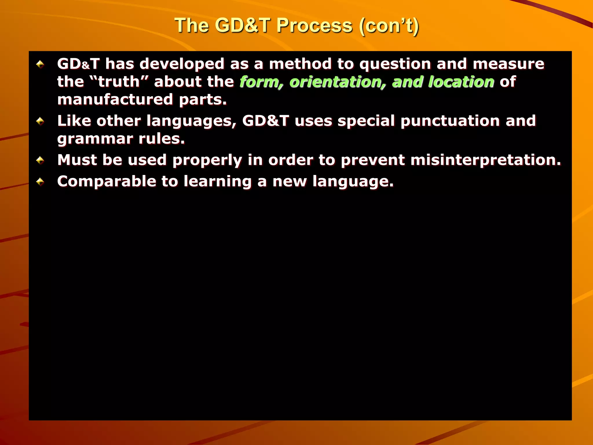 The GD&T Process (con’t)
GD&T has developed as a method to question and measure
the “truth” about the form, orientation, and location of
manufactured parts.
Like other languages, GD&T uses special punctuation and
grammar rules.
Must be used properly in order to prevent misinterpretation.
Comparable to learning a new language.
 