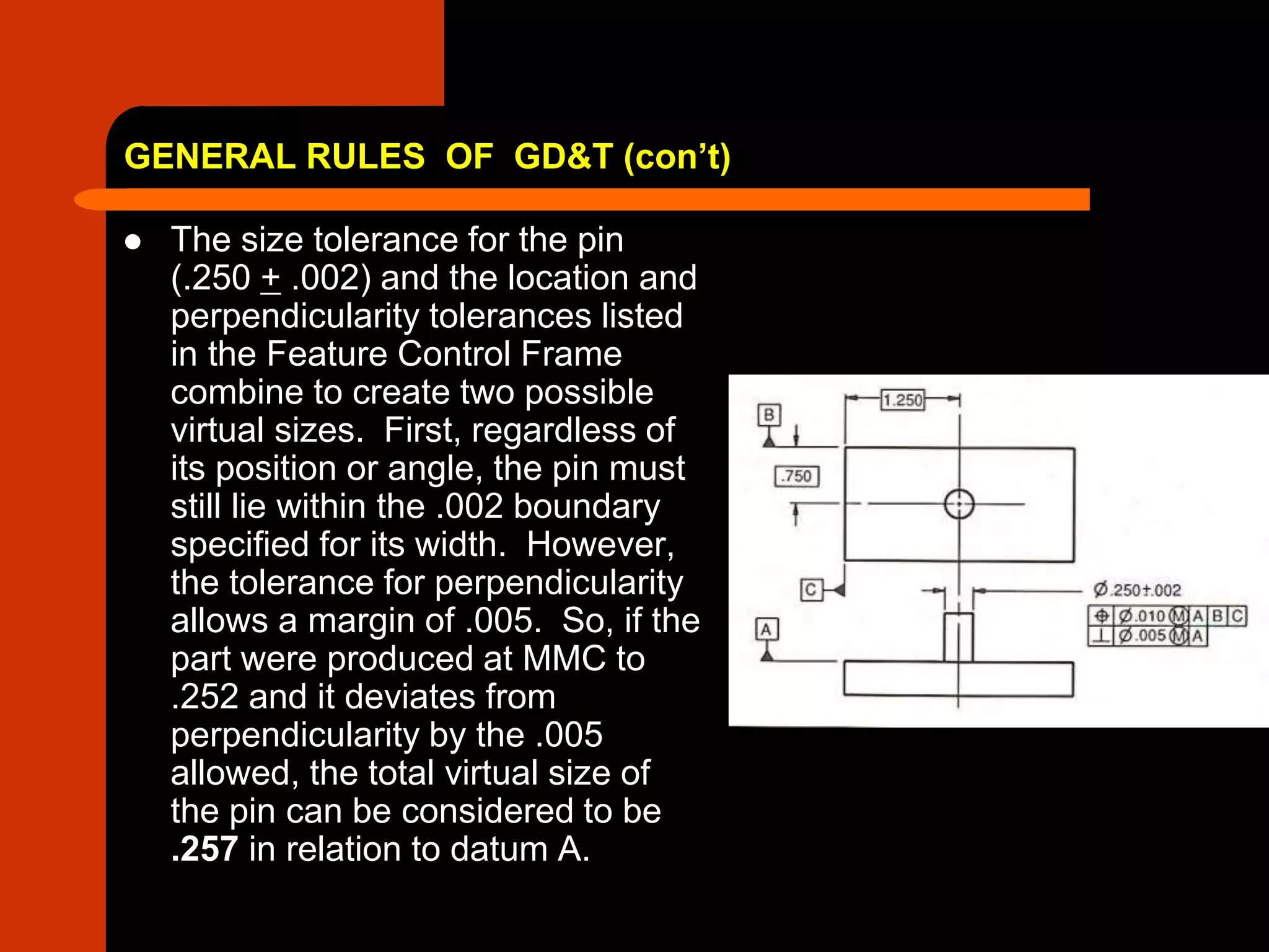 GENERAL RULES OF GD&T (con’t)
 The size tolerance for the pin
(.250 + .002) and the location and
perpendicularity tolerances listed
in the Feature Control Frame
combine to create two possible
virtual sizes. First, regardless of
its position or angle, the pin must
still lie within the .002 boundary
specified for its width. However,
the tolerance for perpendicularity
allows a margin of .005. So, if the
part were produced at MMC to
.252 and it deviates from
perpendicularity by the .005
allowed, the total virtual size of
the pin can be considered to be
.257 in relation to datum A.
 