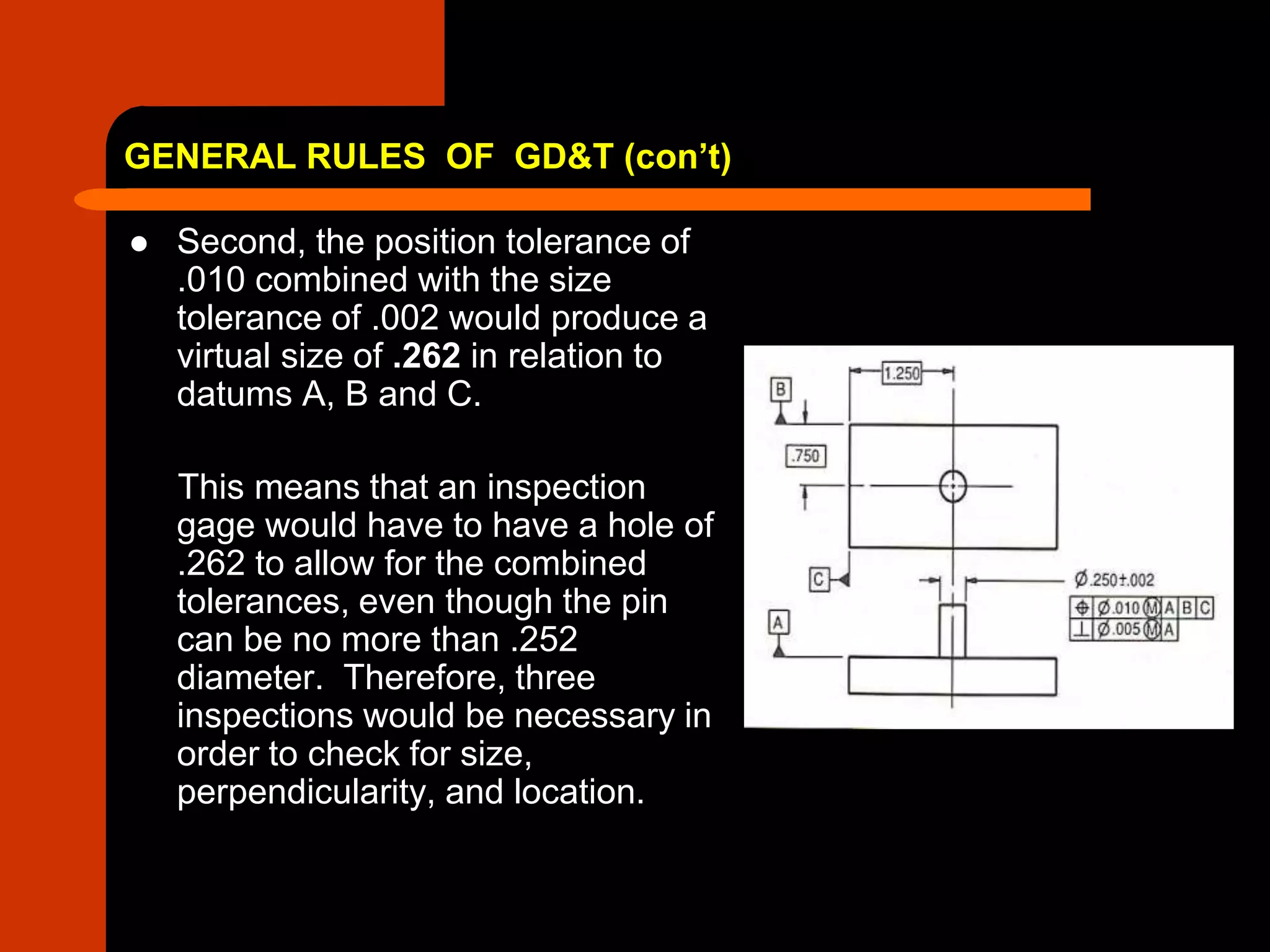 GENERAL RULES OF GD&T (con’t)
 Second, the position tolerance of
.010 combined with the size
tolerance of .002 would produce a
virtual size of .262 in relation to
datums A, B and C.
This means that an inspection
gage would have to have a hole of
.262 to allow for the combined
tolerances, even though the pin
can be no more than .252
diameter. Therefore, three
inspections would be necessary in
order to check for size,
perpendicularity, and location.
 