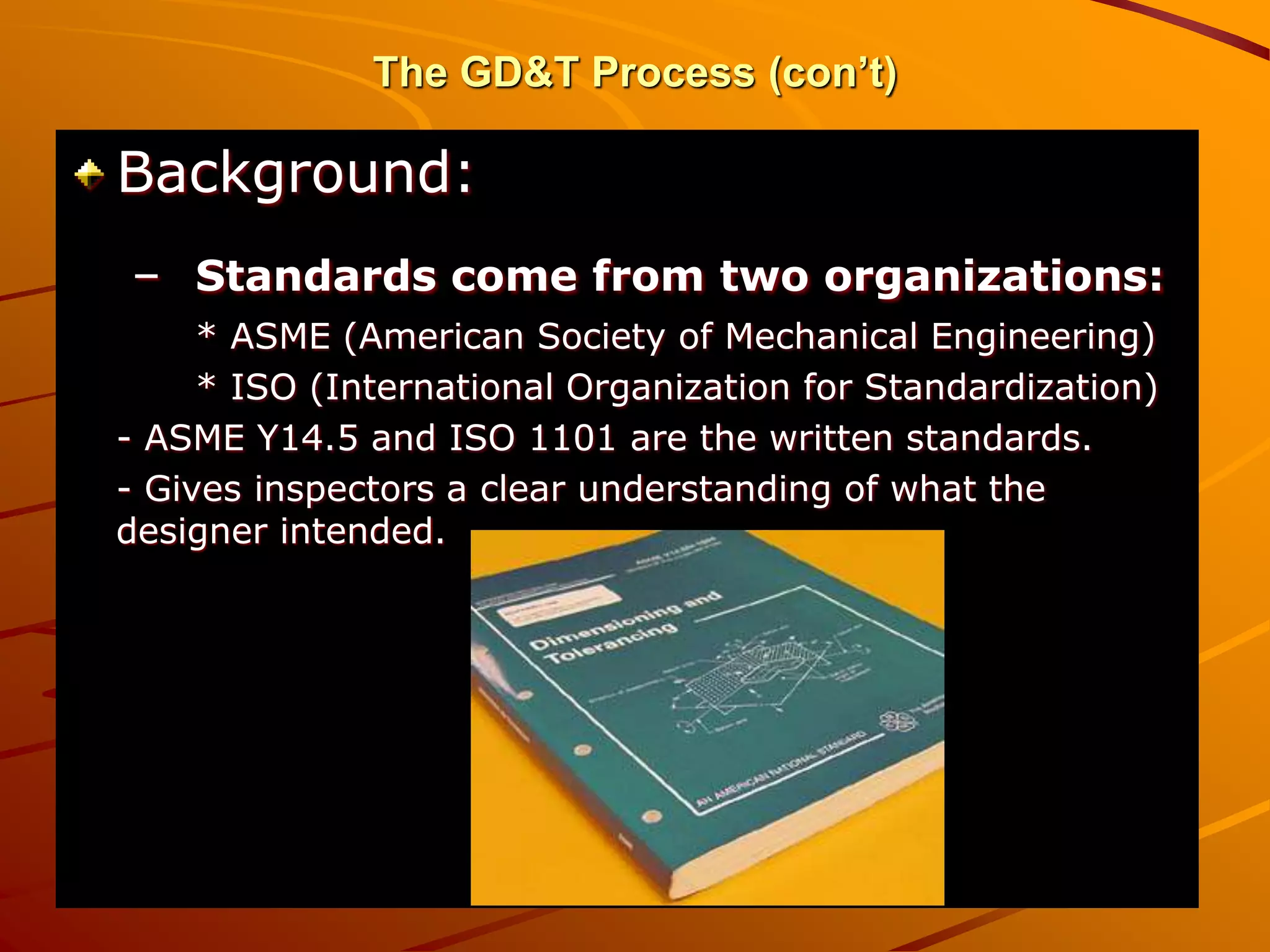 The GD&T Process (con’t)
Background:
– Standards come from two organizations:
* ASME (American Society of Mechanical Engineering)
* ISO (International Organization for Standardization)
- ASME Y14.5 and ISO 1101 are the written standards.
- Gives inspectors a clear understanding of what the
designer intended.
 