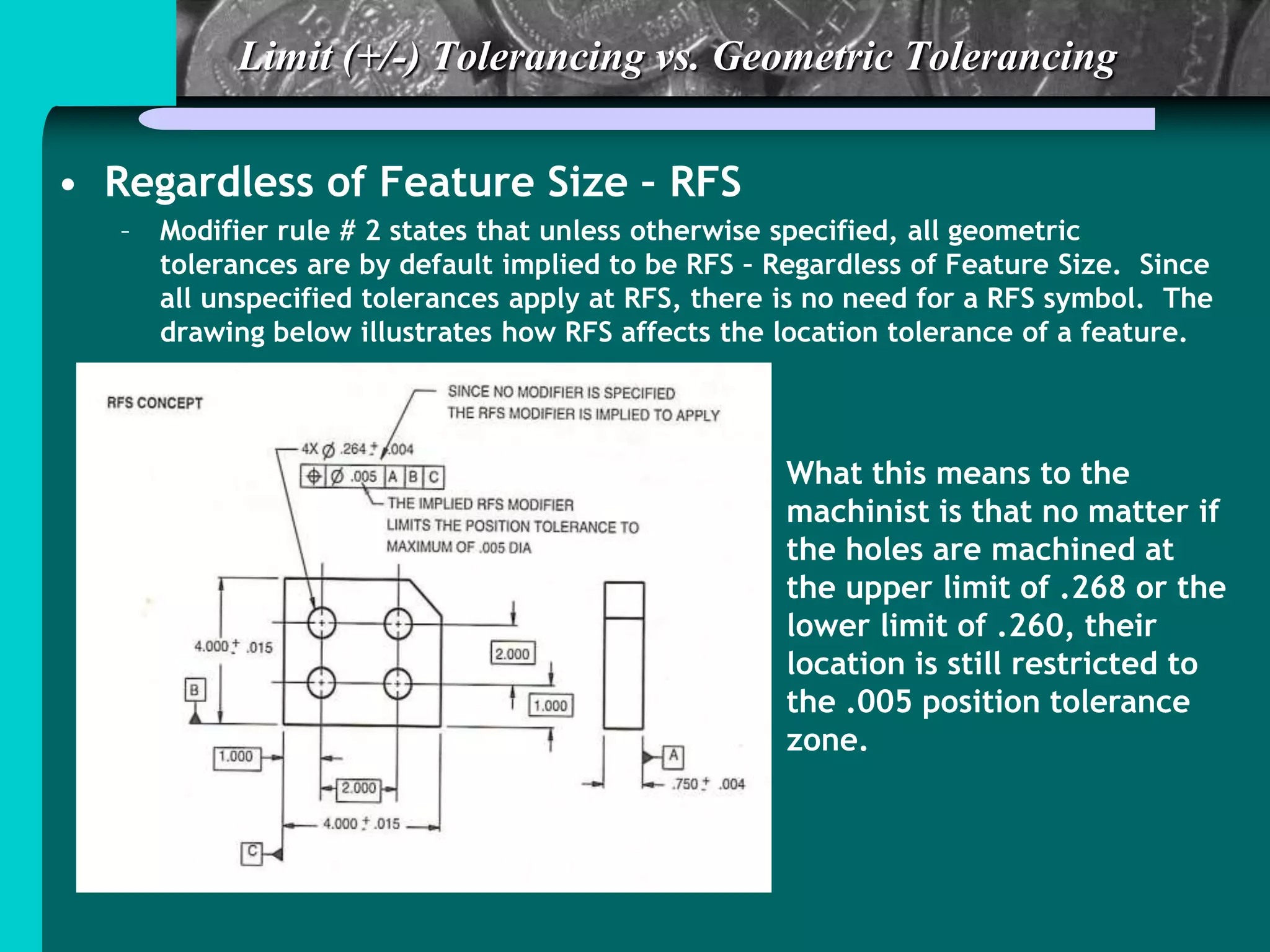 Limit (+/-) Tolerancing vs. Geometric Tolerancing
• Regardless of Feature Size – RFS
– Modifier rule # 2 states that unless otherwise specified, all geometric
tolerances are by default implied to be RFS – Regardless of Feature Size. Since
all unspecified tolerances apply at RFS, there is no need for a RFS symbol. The
drawing below illustrates how RFS affects the location tolerance of a feature.
What this means to the
machinist is that no matter if
the holes are machined at
the upper limit of .268 or the
lower limit of .260, their
location is still restricted to
the .005 position tolerance
zone.
 