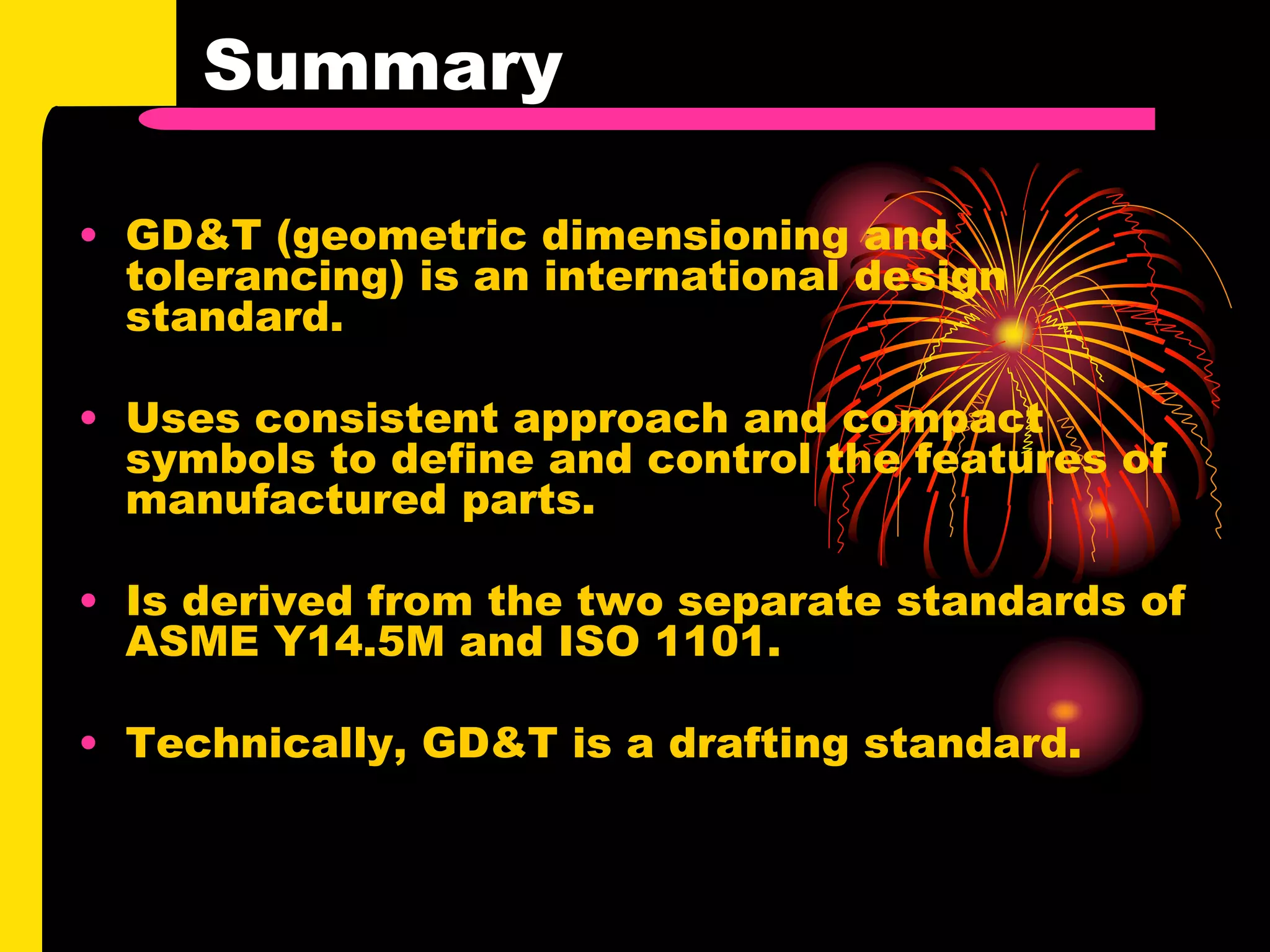 Summary
• GD&T (geometric dimensioning and
tolerancing) is an international design
standard.
• Uses consistent approach and compact
symbols to define and control the features of
manufactured parts.
• Is derived from the two separate standards of
ASME Y14.5M and ISO 1101.
• Technically, GD&T is a drafting standard.
 
