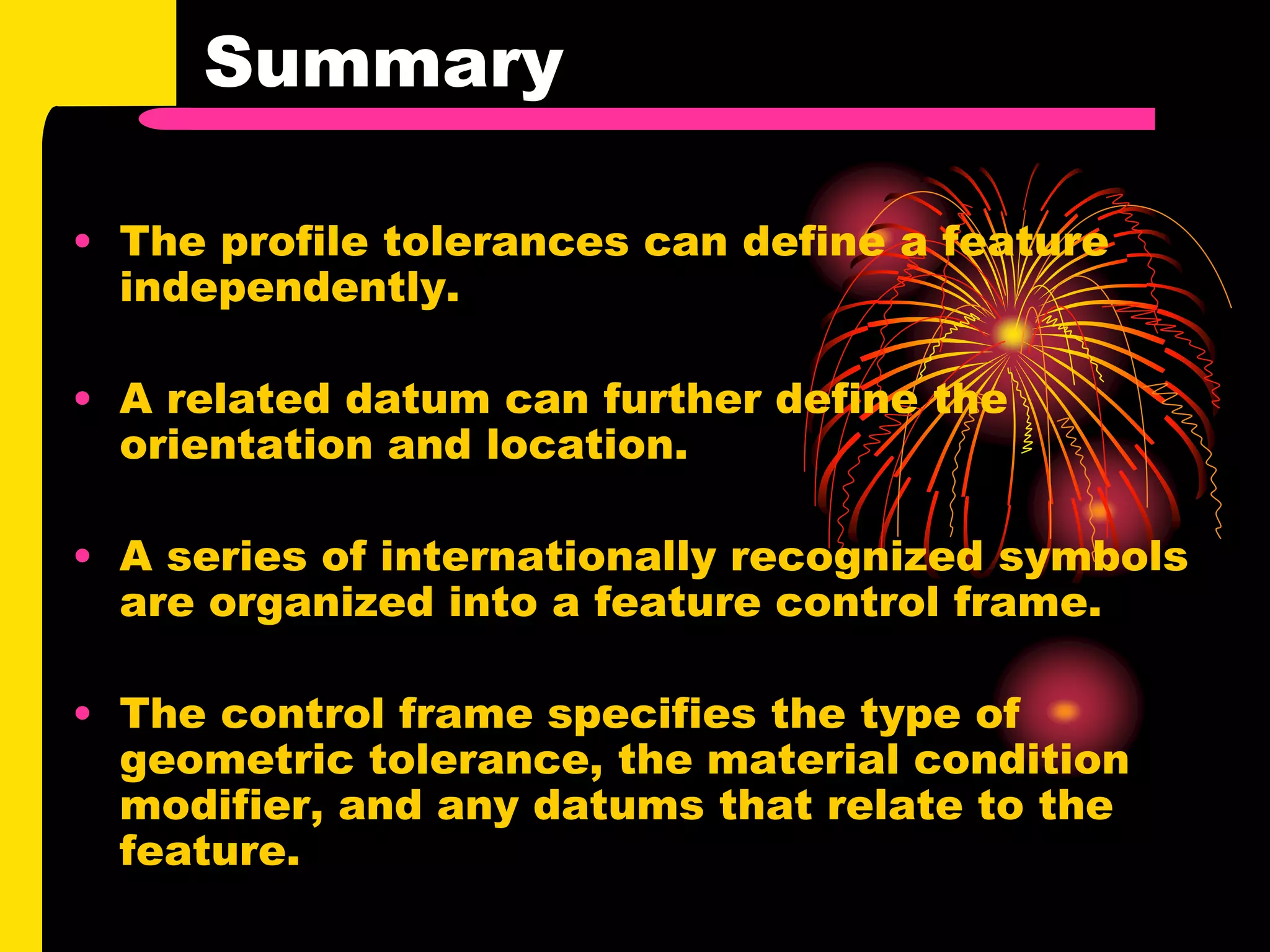 Summary
• The profile tolerances can define a feature
independently.
• A related datum can further define the
orientation and location.
• A series of internationally recognized symbols
are organized into a feature control frame.
• The control frame specifies the type of
geometric tolerance, the material condition
modifier, and any datums that relate to the
feature.
 