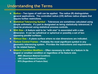 Understanding the Terms
 Radius – Two types of radii can be applied. The radius (R) distinguishes
general applications. The controlled radius (CR) defines radius shapes that
require further restrictions.
 Statistical Tolerancing Symbol - Tolerances are sometimes calculated using
simple arithmetic. If a part is designated as being statistically toleranced, it
must be produced using statistical process controls.
 With Size – A feature said to be “with size” is associated with a size
dimension. It can be cylindrical or spherical or possibly a set of two
opposing parallel surfaces.
 Without Size – A plane surface where no size dimensions are indicated.
 Feature Control Frames – Probably the most significant symbol in any
geometric tolerancing system. Provides the instructions and requirements
for its related feature.
 Material Condition Modifiers – Often necessary to refer to a feature in its
largest or smallest condition or regardless of its feature size.
– MMC (Maximum Material Condition)
– LMC (Least Material Condition)
– RFS (Regardless of Feature Size)
 