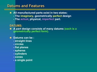 Datums and Features
 All manufactured parts exist in two states:
- The imaginary, geometrically perfect design
- The actual, physical, imperfect part.
DATUMS:
 A part design consists of many datums (each is a
geometrically perfect form).
 Datums can be :
- straight lines
- circles
- flat planes
- spheres
- cylinders
- cones
- a single point
 