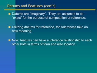 Datums and Features (con’t)
 Datums are “imaginary”. They are assumed to be
“exact” for the purpose of computation or reference.
 Utilizing datums for reference, the tolerances take on
new meaning.
 Now, features can have a tolerance relationship to each
other both in terms of form and also location.
 