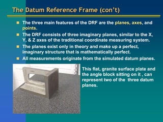 The Datum Reference Frame (con’t)
 The three main features of the DRF are the planes, axes, and
points.
 The DRF consists of three imaginary planes, similar to the X,
Y, & Z axes of the traditional coordinate measuring system.
 The planes exist only in theory and make up a perfect,
imaginary structure that is mathematically perfect.
 All measurements originate from the simulated datum planes.
This flat, granite surface plate and
the angle block sitting on it , can
represent two of the three datum
planes.
 