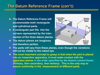 The Datum Reference Frame (con’t)
 The Datum Reference Frame will
accommodate both rectangular
and cylindrical parts.
 A rectangular part fits into the
corners represented by the inter-
section of the three datum planes.
 The datum planes are imaginary
and therefore perfect.
 The parts will vary from these planes, even though the variations
will not be visible to the naked eye.
 The most important concept to grasp is that when the part is placed
into an inspection apparatus, it must make contact with the
apparatus planes in the order specified by the feature control frame.
(Primary, then secondary, then tertiary). This is the only way to
assure uniformity in the measurement of different parts.
 