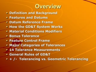 Overview
Definition and Background
Features and Datums
Datum Reference Frame
How the GD&T System Works
Material Conditions Modifiers
Bonus Tolerance
Feature Control Frame
Major Categories of Tolerances
14 Tolerance Measurements
General Rules of GD&T
+ /- Tolerancing vs. Geometric Tolerancing
 