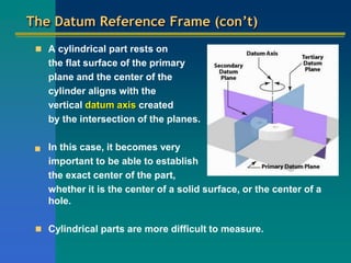 The Datum Reference Frame (con’t)
 A cylindrical part rests on
the flat surface of the primary
plane and the center of the
cylinder aligns with the
vertical datum axis created
by the intersection of the planes.
 In this case, it becomes very
important to be able to establish
the exact center of the part,
whether it is the center of a solid surface, or the center of a
hole.
 Cylindrical parts are more difficult to measure.
 