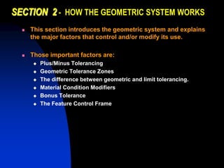 SECTION 2 - HOW THE GEOMETRIC SYSTEM WORKS
 This section introduces the geometric system and explains
the major factors that control and/or modify its use.
 Those important factors are:
 Plus/Minus Tolerancing
 Geometric Tolerance Zones
 The difference between geometric and limit tolerancing.
 Material Condition Modifiers
 Bonus Tolerance
 The Feature Control Frame
 