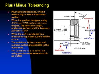 Plus / Minus Tolerancing
 Plus/ Minus tolerancing, or limit
tolerancing is a two-dimensional
system.
 When the product designer, using
drafting or CAD equipment draws
the part, the lines are straight,
angles are perfect, and the holes are
perfectly round.
 When the part is produced in a
manufacturing process, there will be
errors.
 The variations in the corners and
surfaces will be undetectable to the
human eye.
 The variations can be picked up
using precise measurements such
as a CMM.
 