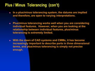 Plus / Minus Tolerancing (con’t)
 In a plus/minus tolerancing system, the datums are implied
and therefore, are open to varying interpretations.
 Plus/minus tolerancing works well when you are considering
individual features. However, when you are looking at the
relationship between individual features, plus/minus
tolerancing is extremely limited.
 With the dawn of CAD systems and CMMs, it has become
increasingly important to describe parts in three dimensional
terms, and plus/minus tolerancing is simply not precise
enough.
 