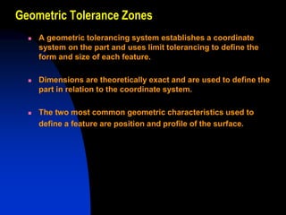 Geometric Tolerance Zones
 A geometric tolerancing system establishes a coordinate
system on the part and uses limit tolerancing to define the
form and size of each feature.
 Dimensions are theoretically exact and are used to define the
part in relation to the coordinate system.
 The two most common geometric characteristics used to
define a feature are position and profile of the surface.
 