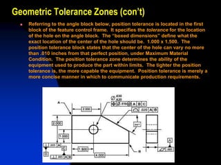 Geometric Tolerance Zones (con’t)
 Referring to the angle block below, position tolerance is located in the first
block of the feature control frame. It specifies the tolerance for the location
of the hole on the angle block. The “boxed dimensions” define what the
exact location of the center of the hole should be. 1.000 x 1.500. The
position tolerance block states that the center of the hole can vary no more
than .010 inches from that perfect position, under Maximum Material
Condition. The position tolerance zone determines the ability of the
equipment used to produce the part within limits. The tighter the position
tolerance is, the more capable the equipment. Position tolerance is merely a
more concise manner in which to communicate production requirements.
 