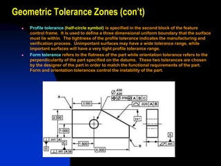 Geometric Tolerance Zones (con’t)
 Profile tolerance (half-circle symbol) is specified in the second block of the feature
control frame. It is used to define a three dimensional uniform boundary that the surface
must lie within. The tightness of the profile tolerance indicates the manufacturing and
verification process. Unimportant surfaces may have a wide tolerance range, while
important surfaces will have a very tight profile tolerance range.
 Form tolerance refers to the flatness of the part while orientation tolerance refers to the
perpendicularity of the part specified on the datums. These two tolerances are chosen
by the designer of the part in order to match the functional requirements of the part.
Form and orientation tolerances control the instability of the part.
 