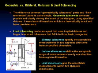 Geometric vs. Bilateral, Unilateral & Limit Tolerancing
 The difference between “geometrically toleranced” parts and “limit
toleranced” parts is quite simple. Geometric tolerances are more
precise and clearly convey the intent of the designer, using specified
datums. It uses basic dimensions which are theoretically exact and
have zero tolerance.
 Limit tolerancing produces a part that uses implied datums and
larger, less exact tolerances that fall into three basic categories:
 Bilateral tolerances specify the acceptable
measurements in two opposite directions
from a specified dimension.
 Unilateral tolerances define the acceptable
range of measurements in only one direction
from a given dimension.
 Limit dimensions give the acceptable
measurements within two absolute
dimensions.
 