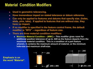 Material Condition Modifiers
 Used in geometric tolerancing.
 Have tremendous impact on stated tolerance or datum reference.
 Can only be applied to features and datums that specify size. (holes,
slots, pins, tabs). If applied to features that are without size, they
have no impact.
 If no modifier is specified in the feature control frame, the default
modifier is “RFS” – regardless of feature size.
 There are three material condition modifiers:
 Maximum Material Condition – (MMC) – This modifier gives room for
additional position tolerance of up to .020 as the feature departs from the
maximum material condition. This is a condition of a part feature
wherein, it contains the maximum amount of material, or the minimum
hole-size and maximum shaft-size.
.255
.250 + .005
.245
.250 + .005
Emphasis is on
the word “Material”.
 
