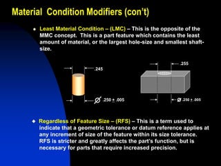 Material Condition Modifiers (con’t)
 Least Material Condition – (LMC) – This is the opposite of the
MMC concept. This is a part feature which contains the least
amount of material, or the largest hole-size and smallest shaft-
size.
.245
.250 + .005
.255
.250 + .005
 Regardless of Feature Size – (RFS) – This is a term used to
indicate that a geometric tolerance or datum reference applies at
any increment of size of the feature within its size tolerance.
RFS is stricter and greatly affects the part’s function, but is
necessary for parts that require increased precision.
 