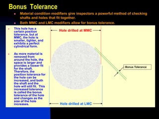 Bonus Tolerance
Hole drilled at MMC
Hole drilled at LMC
Bonus Tolerance
 This hole has a
certain position
tolerance, but at
MMC, the hole is
smaller, tighter, and
exhibits a perfect
cylindrical form.
 As more material is
removed from
around the hole, the
space is larger and
provides a looser fit
for the shaft.
Therefore, the
position tolerance for
the hole can be
increased, and both
the shaft and the
hole will still fit. This
increased tolerance
is called the bonus
tolerance of the hole
and changes as the
size of the hole
increases.
 Material condition modifiers give inspectors a powerful method of checking
shafts and holes that fit together.
 Both MMC and LMC modifiers allow for bonus tolerance.
 