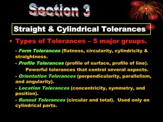 Straight & Cylindrical Tolerances
• Types of Tolerances – 5 major groups.
- Form Tolerances (flatness, circularity, cylindricity &
straightness.
- Profile Tolerances (profile of surface, profile of line).
Powerful tolerances that control several aspects.
- Orientation Tolerances (perpendicularity, parallelism,
and angularity).
- Location Tolerances (concentricity, symmetry, and
position).
- Runout Tolerances (circular and total). Used only on
cylindrical parts.
 