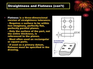 Straightness and Flatness (con’t)
• Flatness is a three-dimensional
version of straightness tolerance.
- Requires a surface to be within
two imaginary, perfectly flat,
perfectly parallel planes.
- Only the surface of the part, not
the entire thickness, is
referenced to the planes.
- Most often used on rectangular
or square parts.
- If used as a primary datum,
flatness must be specified in the
drawing.
 