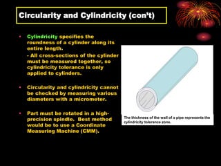 Circularity and Cylindricity (con’t)
• Cylindricity specifies the
roundness of a cylinder along its
entire length.
- All cross-sections of the cylinder
must be measured together, so
cylindricity tolerance is only
applied to cylinders.
• Circularity and cylindricity cannot
be checked by measuring various
diameters with a micrometer.
• Part must be rotated in a high-
precision spindle. Best method
would be to use a Coordinate
Measuring Machine (CMM).
The thickness of the wall of a pipe represents the
cylindricity tolerance zone.
 