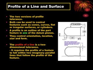 Profile of a Line and Surface
• The two versions of profile
tolerance.
• Both can be used to control
features such as cones, curves, flat
or irregular surfaces, or cylinders.
• A profile is an outline of the part
feature in one of the datum planes.
• They control orientation, location,
size and form.
• The profile of a line is a two-
dimensional tolerance.
- It requires the profile of a feature
to fall within two imaginary parallel
lines that follow the profile of the
feature.
 