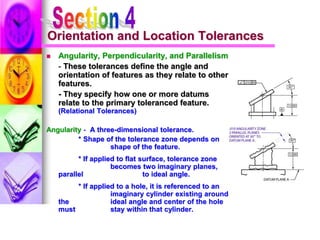 Orientation and Location Tolerances
 Angularity, Perpendicularity, and Parallelism
- These tolerances define the angle and
orientation of features as they relate to other
features.
- They specify how one or more datums
relate to the primary toleranced feature.
(Relational Tolerances)
Angularity - A three-dimensional tolerance.
* Shape of the tolerance zone depends on
shape of the feature.
* If applied to flat surface, tolerance zone
becomes two imaginary planes,
parallel to ideal angle.
* If applied to a hole, it is referenced to an
imaginary cylinder existing around
the ideal angle and center of the hole
must stay within that cylinder.
 