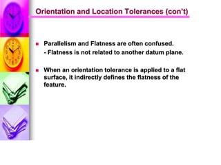 Orientation and Location Tolerances (con’t)
 Parallelism and Flatness are often confused.
- Flatness is not related to another datum plane.
 When an orientation tolerance is applied to a flat
surface, it indirectly defines the flatness of the
feature.
 