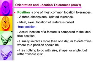  Position is one of most common location tolerances.
- A three-dimensional, related tolerance.
- Ideal, exact location of feature is called
true position.
- Actual location of a feature is compared to the ideal
true position.
- Usually involves more than one datum to determine
where true position should be.
- Has nothing to do with size, shape, or angle, but
rather “where it is”.
Orientation and Location Tolerances (con’t)
 