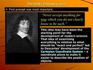 The GD&T Process (con’t)
First precept was most important:
“Never accept anything for
true which you do not clearly
know to be such.”
This idea may have been the
starting point for the
development of modern science.
That idea of examining
everything in relation to what
should be “exact and perfect” led
to Descartes’ development of the
Cartesian Coordinate System – a
coordinate plane to make it
easier to describe the position of
objects.
 