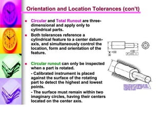 Orientation and Location Tolerances (con’t)
 Circular and Total Runout are three-
dimensional and apply only to
cylindrical parts.
 Both tolerances reference a
cylindrical feature to a center datum-
axis, and simultaneously control the
location, form and orientation of the
feature.
 Circular runout can only be inspected
when a part is rotated.
- Calibrated instrument is placed
against the surface of the rotating
part to detect the highest and lowest
points.
- The surface must remain within two
imaginary circles, having their centers
located on the center axis.
 