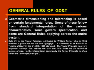 GENERAL RULES OF GD&T
 Geometric dimensioning and tolerancing is based
on certain fundamental rules. Some of these follow
from standard interpretation of the various
characteristics, some govern specification, and
some are General Rules applying across the entire
system.
 Rule #1 is the Taylor Principle, attributed to William Taylor who in 1905
obtained a patent on the full form “go-gage”. It is referred to as Rule #1 or
“Limits of Size” in the Y14.5M, 1994 standard. The Taylor Principle is a very
important concept that defines the size and form limits for an individual
feature of size. In the international community the Taylor Principle is often
called the “envelope principle”.
 