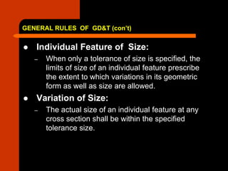 GENERAL RULES OF GD&T (con’t)
 Individual Feature of Size:
– When only a tolerance of size is specified, the
limits of size of an individual feature prescribe
the extent to which variations in its geometric
form as well as size are allowed.
 Variation of Size:
– The actual size of an individual feature at any
cross section shall be within the specified
tolerance size.
 
