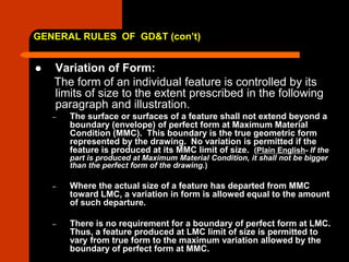 GENERAL RULES OF GD&T (con’t)
 Variation of Form:
The form of an individual feature is controlled by its
limits of size to the extent prescribed in the following
paragraph and illustration.
– The surface or surfaces of a feature shall not extend beyond a
boundary (envelope) of perfect form at Maximum Material
Condition (MMC). This boundary is the true geometric form
represented by the drawing. No variation is permitted if the
feature is produced at its MMC limit of size. (Plain English- If the
part is produced at Maximum Material Condition, it shall not be bigger
than the perfect form of the drawing.)
– Where the actual size of a feature has departed from MMC
toward LMC, a variation in form is allowed equal to the amount
of such departure.
– There is no requirement for a boundary of perfect form at LMC.
Thus, a feature produced at LMC limit of size is permitted to
vary from true form to the maximum variation allowed by the
boundary of perfect form at MMC.
 
