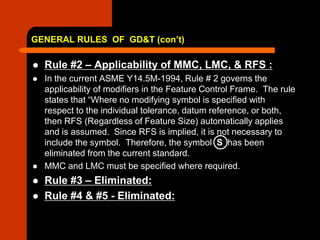 GENERAL RULES OF GD&T (con’t)
 Rule #2 – Applicability of MMC, LMC, & RFS :
 In the current ASME Y14.5M-1994, Rule # 2 governs the
applicability of modifiers in the Feature Control Frame. The rule
states that “Where no modifying symbol is specified with
respect to the individual tolerance, datum reference, or both,
then RFS (Regardless of Feature Size) automatically applies
and is assumed. Since RFS is implied, it is not necessary to
include the symbol. Therefore, the symbol S has been
eliminated from the current standard.
 MMC and LMC must be specified where required.
 Rule #3 – Eliminated:
 Rule #4 & #5 - Eliminated:
 