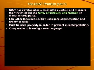 The GD&T Process (con’t)
GD&T has developed as a method to question and measure
the “truth” about the form, orientation, and location of
manufactured parts.
Like other languages, GD&T uses special punctuation and
grammar rules.
Must be used properly in order to prevent misinterpretation.
Comparable to learning a new language.
 