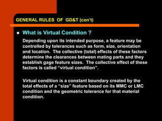 GENERAL RULES OF GD&T (con’t)
 What is Virtual Condition ?
Depending upon its intended purpose, a feature may be
controlled by tolerances such as form, size, orientation
and location. The collective (total) effects of these factors
determine the clearances between mating parts and they
establish gage feature sizes. The collective effect of these
factors is called “virtual condition”.
Virtual condition is a constant boundary created by the
total effects of a “size” feature based on its MMC or LMC
condition and the geometric tolerance for that material
condition.
 