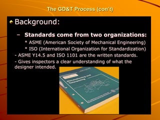 The GD&T Process (con’t)
Background:
– Standards come from two organizations:
* ASME (American Society of Mechanical Engineering)
* ISO (International Organization for Standardization)
- ASME Y14.5 and ISO 1101 are the written standards.
- Gives inspectors a clear understanding of what the
designer intended.
 