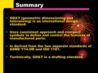 Summary
• GD&T (geometric dimensioning and
tolerancing) is an international design
standard.
• Uses consistent approach and compact
symbols to define and control the features of
manufactured parts.
• Is derived from the two separate standards of
ASME Y14.5M and ISO 1101.
• Technically, GD&T is a drafting standard.
 