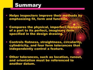 Summary
• Helps inspectors improve their methods by
emphasizing fit, form and function.
• Compares the physical, imperfect features
of a part to its perfect, imaginary form
specified in the design drawing.
• Controls flatness, straightness, circularity,
cylindricity, and four form tolerances that
independently control a feature.
• Other tolerances, such as location, runout,
and orientation must be referenced to
another datum.
 