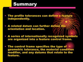 Summary
• The profile tolerances can define a feature
independently.
• A related datum can further define the
orientation and location.
• A series of internationally recognized symbols
are organized into a feature control frame.
• The control frame specifies the type of
geometric tolerance, the material condition
modifier, and any datums that relate to the
feature.
 