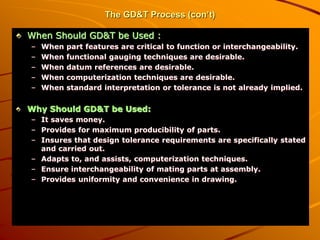 The GD&T Process (con’t)
When Should GD&T be Used :
– When part features are critical to function or interchangeability.
– When functional gauging techniques are desirable.
– When datum references are desirable.
– When computerization techniques are desirable.
– When standard interpretation or tolerance is not already implied.
Why Should GD&T be Used:
– It saves money.
– Provides for maximum producibility of parts.
– Insures that design tolerance requirements are specifically stated
and carried out.
– Adapts to, and assists, computerization techniques.
– Ensure interchangeability of mating parts at assembly.
– Provides uniformity and convenience in drawing.
 
