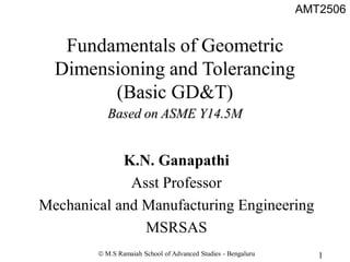 AMT2506
1
 M.S Ramaiah School of Advanced Studies - Bengaluru
K.N. Ganapathi
Asst Professor
Mechanical and Manufacturing Engineering
MSRSAS
Fundamentals of Geometric
Dimensioning and Tolerancing
(Basic GD&T)
Based on ASME Y14.5M
 