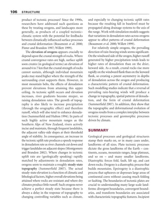 product of tectonic processes? Since the 1990s,
researchers have addressed such questions as
these by treating orogens, and landscapes more
generally, as products of a coupled tectonic–
climatic system with the potential for feedbacks
between climatically influenced surface processes
and crustal deformation (Beaumont et al. 2000;
Pinter and Brandon 1997; Willett 1999).
The elevation of orogens appears crucially to
depend upon the crustal strength of rocks. Where
crustal convergence rates are high, surface uplift
soon creates (in geological terms) an elevation of
around 6 to 7 km that the crustal strength of rocks
cannot sustain, although individual mountain
peaks may stand higher where the strength of the
surrounding crust supports them. However, in
most mountain belts, the effects of denudation
prevent elevations from attaining this upper
ceiling. As tectonic uplift occurs and elevation
increases, river gradients become steeper, so
raising denudation rates. The growth of topog-
raphy is also likely to increase precipitation
(through the orographic effect) and therefore
runoff, which will also tend to enhance denuda-
tion (Summerfield and Hulton 1994). In parts of
such highly active mountain ranges as the
Southern Alps of New Zealand, rivers actively
incise and maintain, through frequent landslides,
the adjacent valley-side slopes at their threshold
angle of stability. In consequence, an increase in
the tectonic uplift rate produces a speedy response
in denudation rate as river channels cut down and
trigger landslides on adjacent slopes (Montgomery
and Brandon 2002). Where changes in tectonic
uplift rate are (geologically speaking) rapidly
matched by adjustments in denudation rates,
orogens seem to maintain a roughly steady-state
topography (Summerfield 2007). The actual
steady-state elevation is a function of climatic and
lithological factors, higher overall elevations being
attained where rocks are resistant and where dry
climates produce little runoff. Such orogens never
achieve a perfect steady state because there is
always a delay in the response of topography to
changing controlling variables such as climate,
and especially to changing tectonic uplift rates
because the resulting fall in baselevel must be
propagated along drainage systems to the axis of
the range. Work with simulation models suggests
that variations in denudation rates across orogens
appear to affect patterns of crustal deformation
(Beaumont et al. 2000; Willett 1999).
For relatively simple orogens, the prevailing
direction of rain-bearing winds seems significant.
On the windward side of the orogen, higher runoff
generated by higher precipitation totals leads to
higher rates of denudation than on the drier,
leeward side. As a result, crustal rocks rise more
rapidly on the windward flank than on the leeward
flank, so creating a patent asymmetry in depths
of denudation across the orogen and producing
a characteristic pattern of crustal deformation.
Such modelling studies indicate that a reversal of
prevailing rain-bearing winds will produce a
change in topography, spatial patterns of denuda-
tion, and the form of crustal deformation
(Summerfield 2007). In addition, they show that
the topographic and deformational evolution of
orogens results from a complex interplay between
tectonic processes and geomorphic processes
driven by climate.
SUMMARY
Geological processes and geological structures
stamp their marks on, or in many cases under,
landforms of all sizes. Plate tectonic processes
dictate the gross landforms of the Earth – con-
tinents, oceans, mountain ranges, large plateaux,
and so on – and many smaller landforms.
Diastrophic forces fold, fault, lift up, and cast
down rocks. Orogeny is a diastrophic process that
builds mountains. Epeirogeny is a diastrophic
process that upheaves or depresses large areas of
continental cores without causing much folding
or faulting. The boundaries of tectonic plates are
crucial to understanding many large-scale land-
forms: divergent boundaries, convergent bound-
aries, and transform boundaries are associated
with characteristic topographic features. Incipient
106 STRUCTURE
 