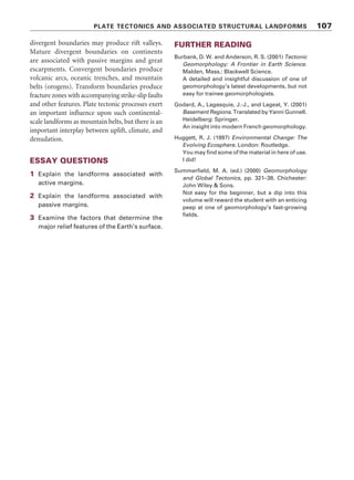 PLATE TECTONICS AND ASSOCIATED STRUCTURAL LANDFORMS 107
divergent boundaries may produce rift valleys.
Mature divergent boundaries on continents
are associated with passive margins and great
escarpments. Convergent boundaries produce
volcanic arcs, oceanic trenches, and mountain
belts (orogens). Transform boundaries produce
fracture zones with accompanying strike-slip faults
and other features. Plate tectonic processes exert
an important influence upon such continental-
scale landforms as mountain belts, but there is an
important interplay between uplift, climate, and
denudation.
ESSAY QUESTIONS
1 Explain the landforms associated with
active margins.
2 Explain the landforms associated with
passive margins.
3 Examine the factors that determine the
major relief features of the Earth’s surface.
FURTHER READING
Burbank, D. W. and Anderson, R. S. (2001) Tectonic
Geomorphology: A Frontier in Earth Science.
Malden, Mass.: Blackwell Science.
A detailed and insightful discussion of one of
geomorphology’s latest developments, but not
easy for trainee geomorphologists.
Godard, A., Lagasquie, J.-J., and Lageat, Y. (2001)
Basement Regions. Translated by Yanni Gunnell.
Heidelberg: Springer.
An insight into modern French geomorphology.
Huggett, R. J. (1997) Environmental Change: The
Evolving Ecosphere. London: Routledge.
You may find some of the material in here of use.
I did!
Summerfield, M. A. (ed.) (2000) Geomorphology
and Global Tectonics, pp. 321–38. Chichester:
John Wiley  Sons.
Not easy for the beginner, but a dip into this
volume will reward the student with an enticing
peep at one of geomorphology’s fast-growing
fields.
 