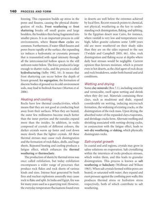 140 PROCESS AND FORM
freezing. This expansion builds up stress in the
pores and fissures, causing the physical disinte-
gration of rocks. Frost weathering or frost
shattering breaks off small grains and large
boulders, the boulders then being fragmented into
smaller pieces. It is an important process in cold
environments, where freeze–thaw cycles are
common. Furthermore, if water-filled fissures and
pores freeze rapidly at the surface, the expanding
ice induces a hydrostatic or cryostatic pressure
that is transmitted with equal intensity through
all the interconnected hollow spaces to the still
unfrozen water below. The force produced is large
enough to shatter rocks, and the process is called
hydrofracturing (Selby 1982, 16). It means that
frost shattering can occur below the depth of
frozen ground. Ice segregation, the formation of
discrete bodies of ground ice in cold-environment
soils, may lead to bedrock fracture (Murton et al.
2006).
Heating and cooling
Rocks have low thermal conductivities, which
means that they are not good at conducting heat
away from their surfaces. When they are heated,
the outer few millimetres become much hotter
than the inner portion and the outsides expand
more than the insides. In addition, in rocks
composed of crystals of different colours, the
darker crystals warm up faster and cool down
more slowly than the lighter crystals. All these
thermal stresses may cause rock disintegration
and the formation of rock flakes, shells, and huge
sheets. Repeated heating and cooling produces a
fatigue effect, which enhances the thermal
weathering or thermoclasty.
The production of sheets by thermal stress was
once called exfoliation, but today exfoliation
encompasses a wider range of processes that
produce rock flakes and rock sheets of various
kinds and sizes. Intense heat generated by bush
fires and nuclear explosions assuredly may cause
rock to flake and split. In India and Egypt, fire was
for many years used as a quarrying tool. However,
the everyday temperature fluctuations found even
in deserts are well below the extremes achieved
by local fires. Recent research points to chemical,
not physical, weathering as the key to under-
standing rock disintegration, flaking, and splitting.
In the Egyptian desert near Cairo, for instance,
where rainfall is very low and temperatures very
high, fallen granite columns some 3,600 years
old are more weathered on their shady sides
than they are on the sides exposed to the sun
(Twidale and Campbell 2005, 66). Also, rock
disintegration and flaking occur at depths where
daily heat stresses would be negligible. Current
opinion thus favours moisture, which is present
even in hot deserts, as the chief agent of rock decay
and rock breakdown, under both humid and arid
conditions.
Wetting and drying
Some clay minerals (Box 7.1), including smectite
and vermiculite, swell upon wetting and shrink
when they dry out. Materials containing these
clays, such as mudstone and shale, expand
considerably on wetting, inducing microcrack
formation, the widening of existing cracks, or the
disintegration of the rock mass. Upon drying, the
absorbed water of the expanded clays evaporates,
and shrinkage cracks form. Alternate swelling and
shrinking associated with wetting–drying cycles,
in conjunction with the fatigue effect, leads to
wet–dry weathering, or slaking, which physically
disintegrates rocks.
Salt-crystal growth
In coastal and arid regions, crystals may grow in
saline solutions on evaporation. Salt crystallizing
within the interstices of rocks produces stresses,
which widen them, and this leads to granular
disintegration. This process is known as salt
weathering or haloclasty (Wellman and Wilson
1965). When salt crystals formed within pores are
heated, or saturated with water, they expand and
exert pressure against the confining pore walls; this
produces thermal stress or hydration stress
respectively, both of which contribute to salt
weathering.
 